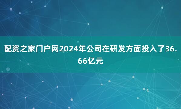 配资之家门户网2024年公司在研发方面投入了36.66亿元