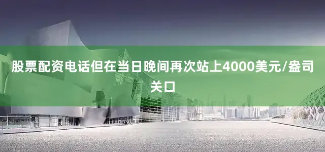 股票配资电话但在当日晚间再次站上4000美元/盎司关口