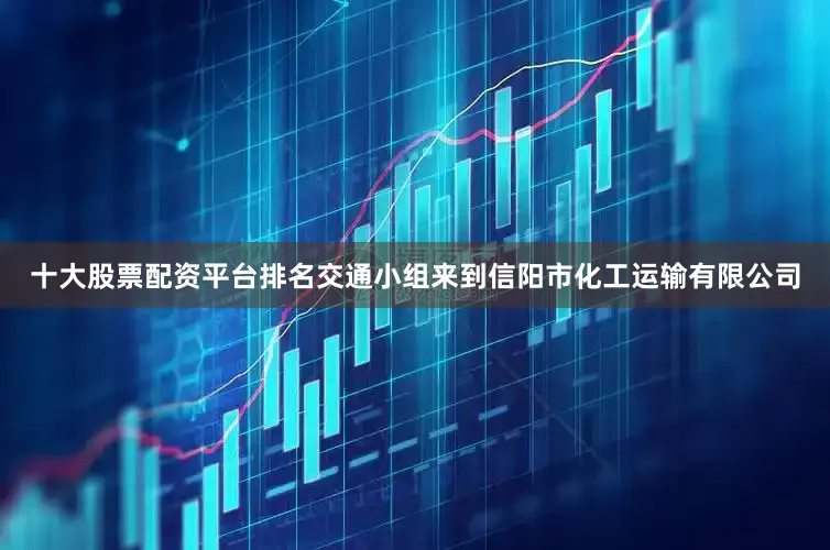 十大股票配资平台排名交通小组来到信阳市化工运输有限公司